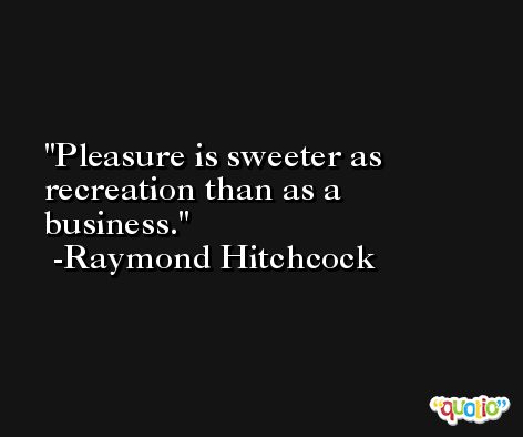 Pleasure is sweeter as recreation than as a business. -Raymond Hitchcock