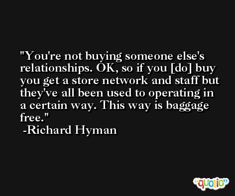 You're not buying someone else's relationships. OK, so if you [do] buy you get a store network and staff but they've all been used to operating in a certain way. This way is baggage free. -Richard Hyman