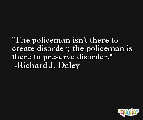 The policeman isn't there to create disorder; the policeman is there to preserve disorder. -Richard J. Daley