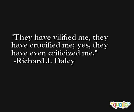 They have vilified me, they have crucified me; yes, they have even criticized me. -Richard J. Daley