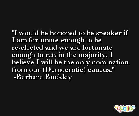 I would be honored to be speaker if I am fortunate enough to be re-elected and we are fortunate enough to retain the majority. I believe I will be the only nomination from our (Democratic) caucus. -Barbara Buckley