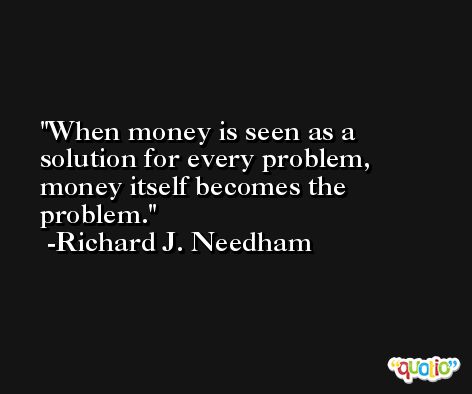 When money is seen as a solution for every problem, money itself becomes the problem. -Richard J. Needham
