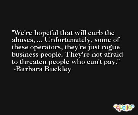 We're hopeful that will curb the abuses, ... Unfortunately, some of these operators, they're just rogue business people. They're not afraid to threaten people who can't pay. -Barbara Buckley