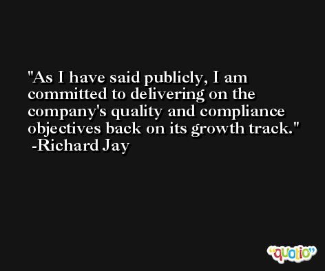 As I have said publicly, I am committed to delivering on the company's quality and compliance objectives back on its growth track. -Richard Jay
