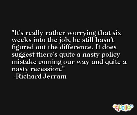 It's really rather worrying that six weeks into the job, he still hasn't figured out the difference. It does suggest there's quite a nasty policy mistake coming our way and quite a nasty recession. -Richard Jerram
