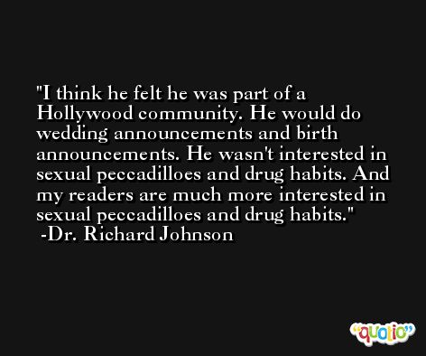 I think he felt he was part of a Hollywood community. He would do wedding announcements and birth announcements. He wasn't interested in sexual peccadilloes and drug habits. And my readers are much more interested in sexual peccadilloes and drug habits. -Dr. Richard Johnson