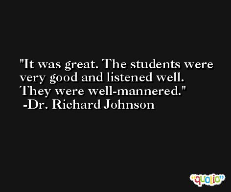It was great. The students were very good and listened well. They were well-mannered. -Dr. Richard Johnson