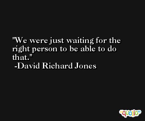 We were just waiting for the right person to be able to do that. -David Richard Jones