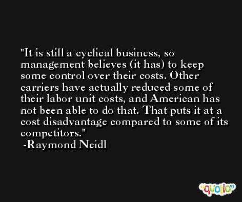 It is still a cyclical business, so management believes (it has) to keep some control over their costs. Other carriers have actually reduced some of their labor unit costs, and American has not been able to do that. That puts it at a cost disadvantage compared to some of its competitors. -Raymond Neidl