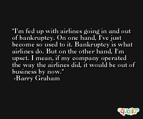 I'm fed up with airlines going in and out of bankruptcy. On one hand, I've just become so used to it. Bankruptcy is what airlines do. But on the other hand, I'm upset. I mean, if my company operated the way the airlines did, it would be out of business by now. -Barry Graham