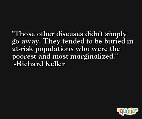 Those other diseases didn't simply go away. They tended to be buried in at-risk populations who were the poorest and most marginalized. -Richard Keller