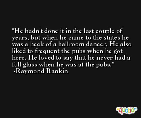He hadn't done it in the last couple of years, but when he came to the states he was a heck of a ballroom dancer. He also liked to frequent the pubs when he got here. He loved to say that he never had a full glass when he was at the pubs. -Raymond Rankin