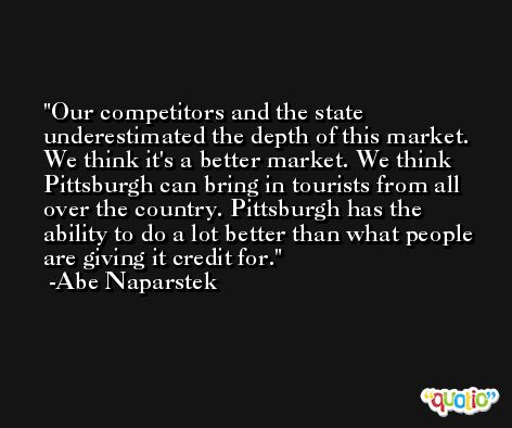 Our competitors and the state underestimated the depth of this market. We think it's a better market. We think Pittsburgh can bring in tourists from all over the country. Pittsburgh has the ability to do a lot better than what people are giving it credit for. -Abe Naparstek