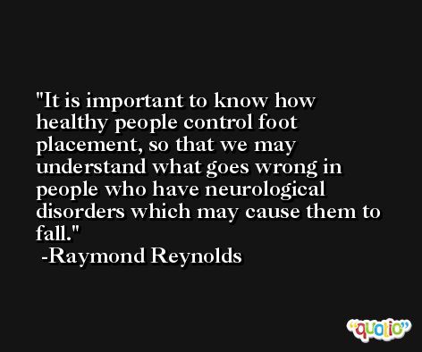 It is important to know how healthy people control foot placement, so that we may understand what goes wrong in people who have neurological disorders which may cause them to fall. -Raymond Reynolds