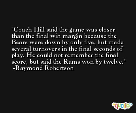 Coach Hill said the game was closer than the final win margin because the Bears were down by only five, but made several turnovers in the final seconds of play. He could not remember the final score, but said the Rams won by twelve. -Raymond Robertson