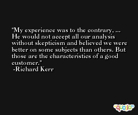 My experience was to the contrary, ... He would not accept all our analysis without skepticism and believed we were better on some subjects than others. But those are the characteristics of a good customer. -Richard Kerr
