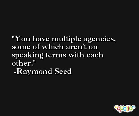You have multiple agencies, some of which aren't on speaking terms with each other. -Raymond Seed