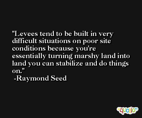 Levees tend to be built in very difficult situations on poor site conditions because you're essentially turning marshy land into land you can stabilize and do things on. -Raymond Seed