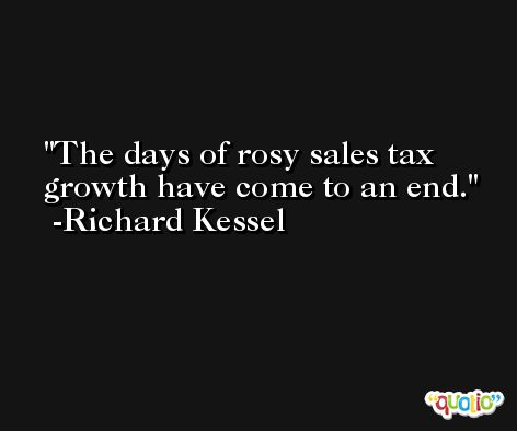 The days of rosy sales tax growth have come to an end. -Richard Kessel