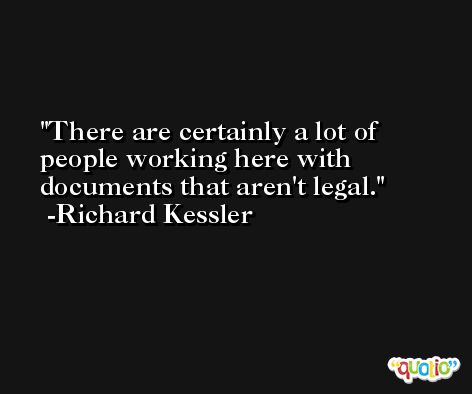 There are certainly a lot of people working here with documents that aren't legal. -Richard Kessler