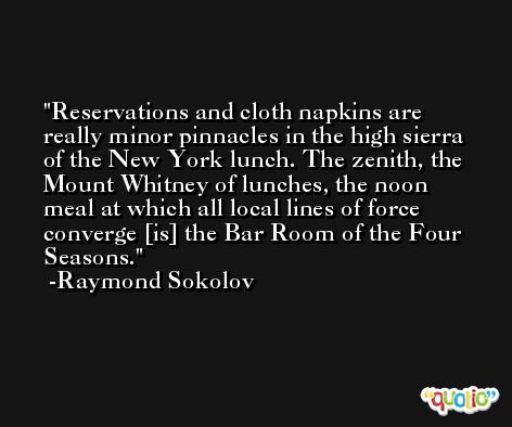 Reservations and cloth napkins are really minor pinnacles in the high sierra of the New York lunch. The zenith, the Mount Whitney of lunches, the noon meal at which all local lines of force converge [is] the Bar Room of the Four Seasons. -Raymond Sokolov