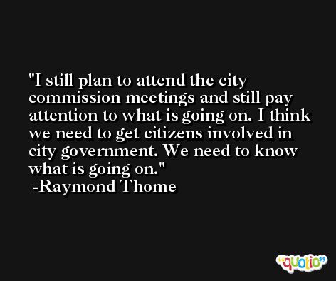 I still plan to attend the city commission meetings and still pay attention to what is going on. I think we need to get citizens involved in city government. We need to know what is going on. -Raymond Thome