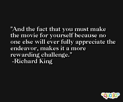 And the fact that you must make the movie for yourself because no one else will ever fully appreciate the endeavor, makes it a more rewarding challenge. -Richard King