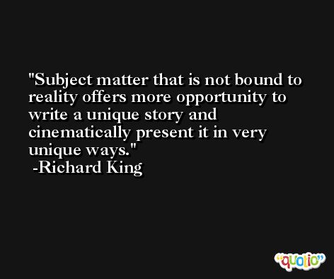 Subject matter that is not bound to reality offers more opportunity to write a unique story and cinematically present it in very unique ways. -Richard King