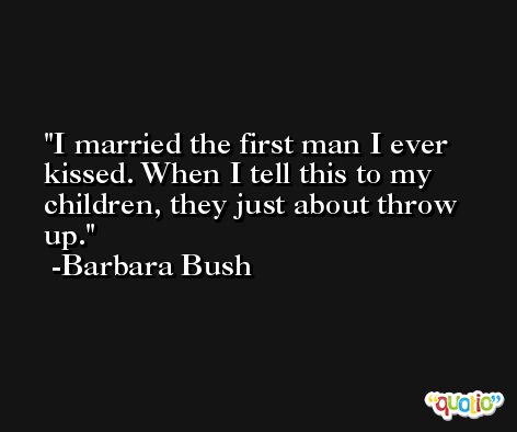 I married the first man I ever kissed. When I tell this to my children, they just about throw up. -Barbara Bush