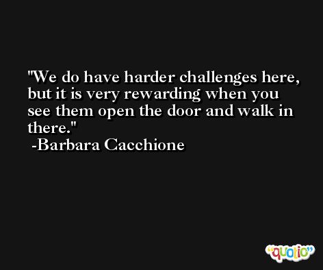 We do have harder challenges here, but it is very rewarding when you see them open the door and walk in there. -Barbara Cacchione