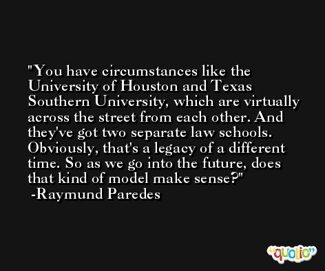 You have circumstances like the University of Houston and Texas Southern University, which are virtually across the street from each other. And they've got two separate law schools. Obviously, that's a legacy of a different time. So as we go into the future, does that kind of model make sense? -Raymund Paredes