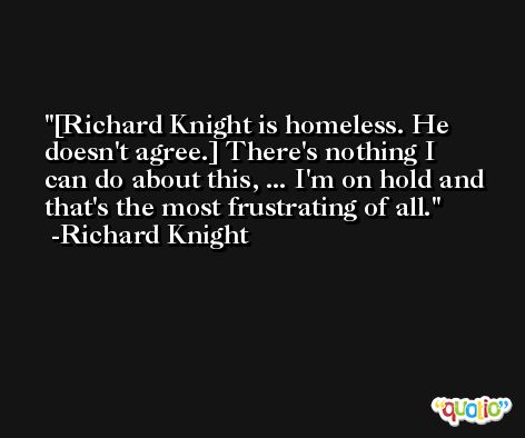 [Richard Knight is homeless. He doesn't agree.] There's nothing I can do about this, ... I'm on hold and that's the most frustrating of all. -Richard Knight
