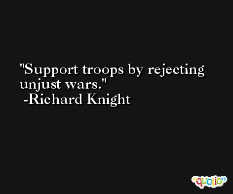 Support troops by rejecting unjust wars. -Richard Knight