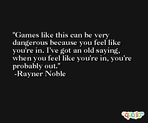 Games like this can be very dangerous because you feel like you're in. I've got an old saying, when you feel like you're in, you're probably out. -Rayner Noble