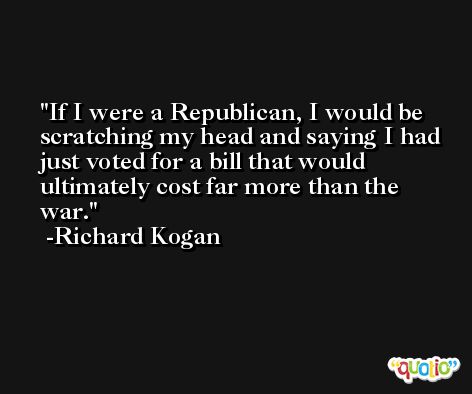 If I were a Republican, I would be scratching my head and saying I had just voted for a bill that would ultimately cost far more than the war. -Richard Kogan