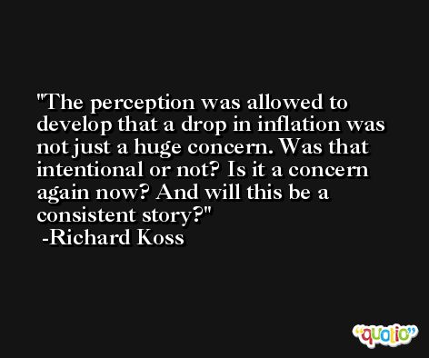 The perception was allowed to develop that a drop in inflation was not just a huge concern. Was that intentional or not? Is it a concern again now? And will this be a consistent story? -Richard Koss