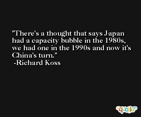 There's a thought that says Japan had a capacity bubble in the 1980s, we had one in the 1990s and now it's China's turn. -Richard Koss