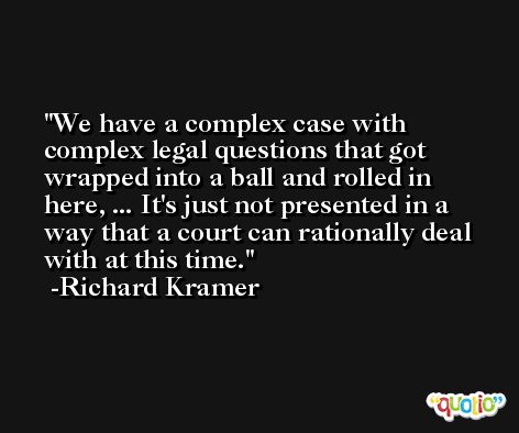 We have a complex case with complex legal questions that got wrapped into a ball and rolled in here, ... It's just not presented in a way that a court can rationally deal with at this time. -Richard Kramer