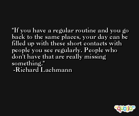 If you have a regular routine and you go back to the same places, your day can be filled up with these short contacts with people you see regularly. People who don't have that are really missing something. -Richard Lachmann