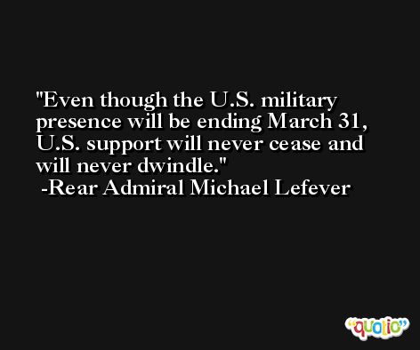 Even though the U.S. military presence will be ending March 31, U.S. support will never cease and will never dwindle. -Rear Admiral Michael Lefever