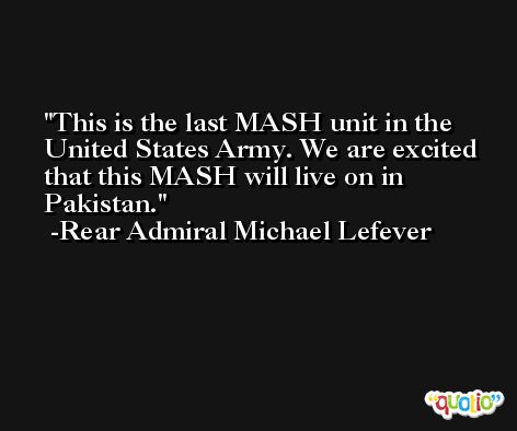 This is the last MASH unit in the United States Army. We are excited that this MASH will live on in Pakistan. -Rear Admiral Michael Lefever