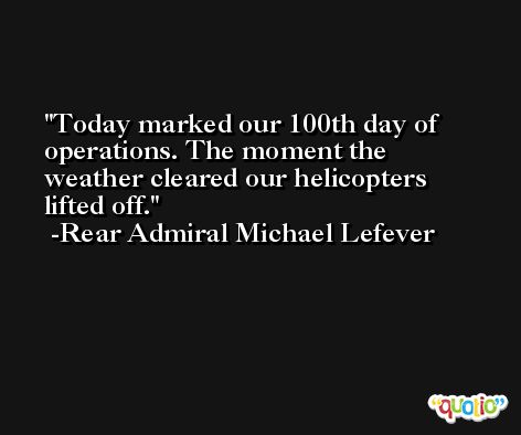 Today marked our 100th day of operations. The moment the weather cleared our helicopters lifted off. -Rear Admiral Michael Lefever