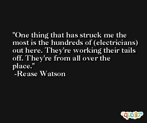 One thing that has struck me the most is the hundreds of (electricians) out here. They're working their tails off. They're from all over the place. -Rease Watson
