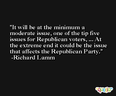 It will be at the minimum a moderate issue, one of the tip five issues for Republican voters, ... At the extreme end it could be the issue that affects the Republican Party. -Richard Lamm