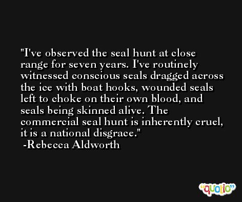 I've observed the seal hunt at close range for seven years. I've routinely witnessed conscious seals dragged across the ice with boat hooks, wounded seals left to choke on their own blood, and seals being skinned alive. The commercial seal hunt is inherently cruel, it is a national disgrace. -Rebecca Aldworth