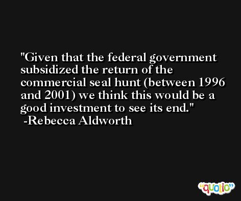 Given that the federal government subsidized the return of the commercial seal hunt (between 1996 and 2001) we think this would be a good investment to see its end. -Rebecca Aldworth