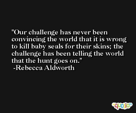 Our challenge has never been convincing the world that it is wrong to kill baby seals for their skins; the challenge has been telling the world that the hunt goes on. -Rebecca Aldworth