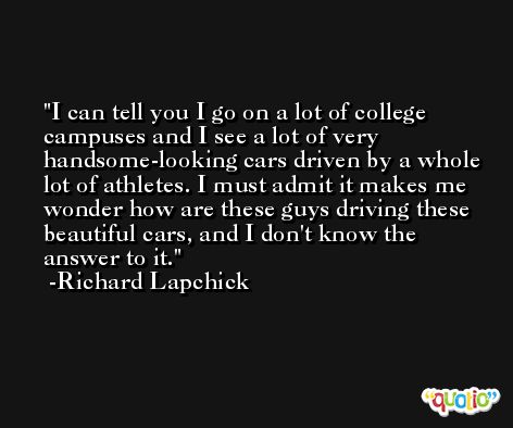 I can tell you I go on a lot of college campuses and I see a lot of very handsome-looking cars driven by a whole lot of athletes. I must admit it makes me wonder how are these guys driving these beautiful cars, and I don't know the answer to it. -Richard Lapchick