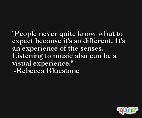 People never quite know what to expect because it's so different. It's an experience of the senses. Listening to music also can be a visual experience. -Rebecca Bluestone