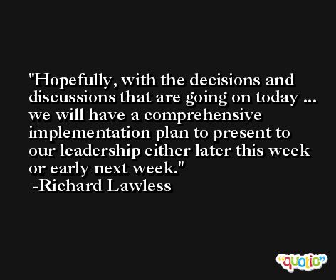 Hopefully, with the decisions and discussions that are going on today ... we will have a comprehensive implementation plan to present to our leadership either later this week or early next week. -Richard Lawless